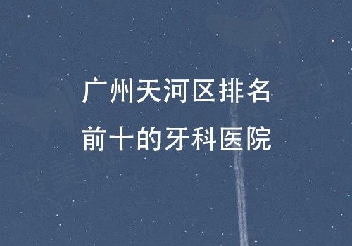 广州天河区排名前十的牙科医院揭晓，像穗华/德伦/柏德口腔均有一席之地！