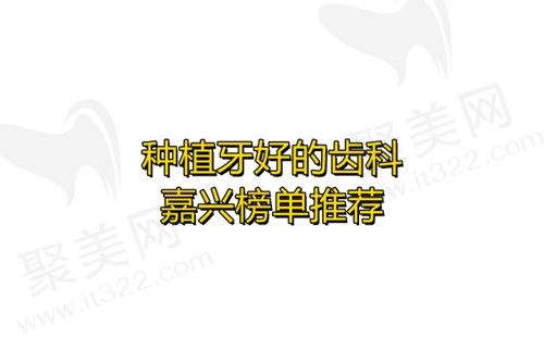  找种植牙好的齿科医院？2023嘉兴榜单前几名推荐，嘉兴嘉诚口腔入选！
