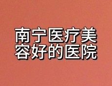 南宁整形美容医院哪家好？格林美菲/华美/美丽焦点/芭芘丽/爱思特都正规！
