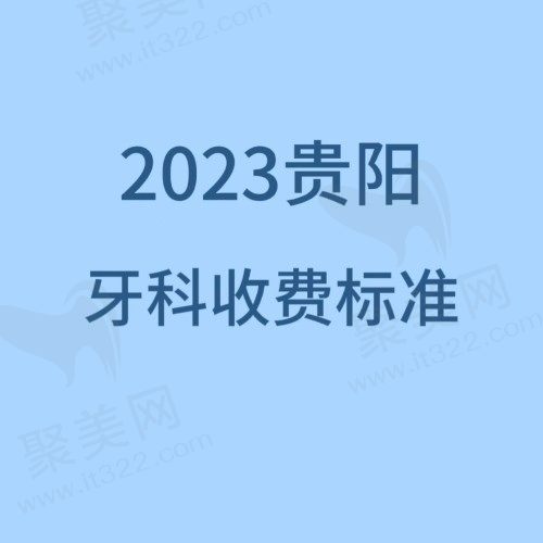 2023贵阳口腔医院收费标准查询，含种植/正畸/拔牙/补牙价格
