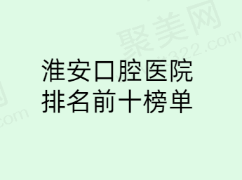 淮安口腔医院排名前十名单整理，诺贝尔|牙知道|固德排名靠前