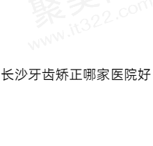 长沙牙齿矫正哪家医院好？排名前五家口腔医院正规可靠技术在线