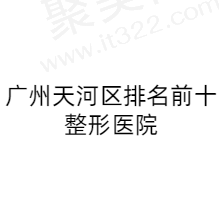 广州天河区整形医院排名前十名单揭晓，正规可靠不踩雷！