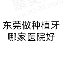 东莞种植牙哪家医院比较好？汇总东莞做种植牙好又便宜的口腔医院名单