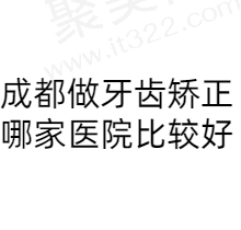 成都牙齿矫正哪家医院比较好？公布排名前十正规有特色的好医院建议收藏！