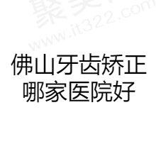 佛山做牙齿矫正好的医院排名名单更新，前十资质正规且收费合理