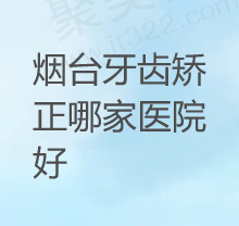 烟台牙齿矫正去哪家比较好？盘点烟台牙齿矫正医院排名前10收费便宜的牙科