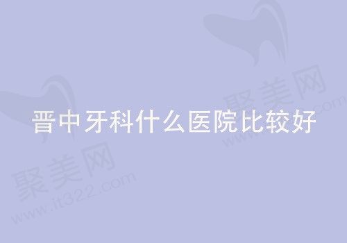 晋中牙科什么医院比较好？晋中前五家口腔医院蛮不错