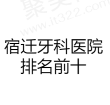 宿迁牙科医院排名前十，做牙齿矫正/种植牙就选这几家技术好又正规