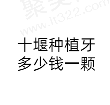 十堰种植牙多少钱一颗？看看十堰种植牙哪个医院种得好还便宜