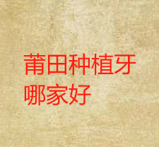 莆田市种植牙齿哪家口腔医院好？盘点莆田种植牙医生好收费便宜的医院