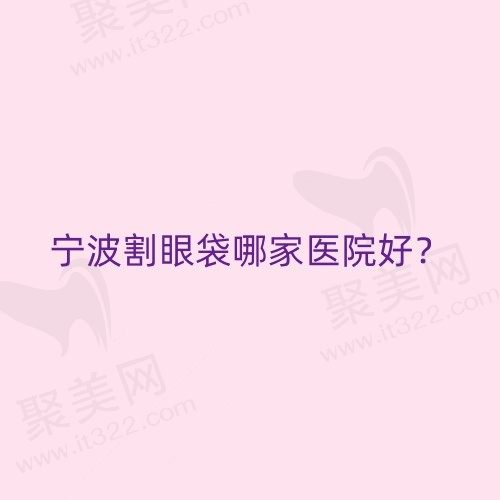 宁波割眼袋哪家医院好2024？宁波做眼袋手术好的正规医院大盘点