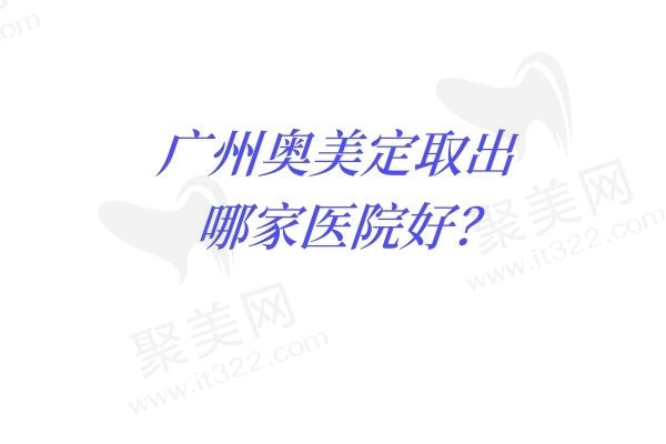 广州奥美定取出哪家医院好？排名前五技术口碑双双在线不踩坑