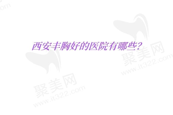 西安丰胸好的医院有哪些？画美/国医/叶子优势多正规值得信赖！