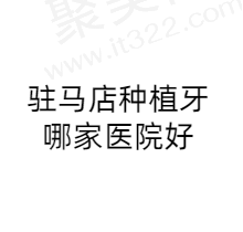 驻马店种植牙哪家医院好？汇总排行前五榜单看看驻马店种植牙多少钱一颗？