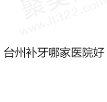 台州补牙哪家医院好？公布台州口腔医院排名前十看看哪家补牙好又便宜
