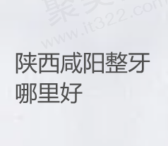 咸阳正畸哪家医院好？分享咸阳矫正牙齿比较好的医院排名以及费用多少钱