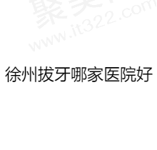 徐州拔牙去哪个医院比较好？盘点徐州排名前五牙科看看哪里拔牙技术好又便宜