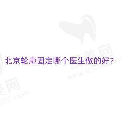 北京轮廓固定哪个医生做的好？2024北京幼态脸注射医生排名汇总