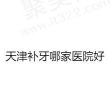 天津补牙哪个医院比较好？汇总天津补牙好又实惠的正规医院名单