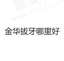 金华拔牙去哪个医院比较好？汇总当地人推荐排名前五正规医院名单